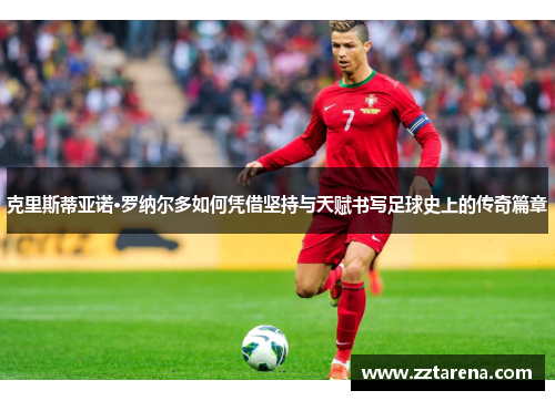 克里斯蒂亚诺·罗纳尔多如何凭借坚持与天赋书写足球史上的传奇篇章