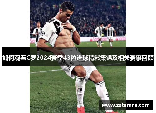 如何观看C罗2024赛季43粒进球精彩集锦及相关赛事回顾