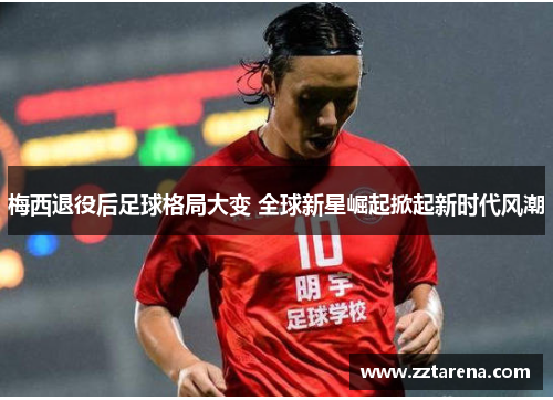 梅西退役后足球格局大变 全球新星崛起掀起新时代风潮