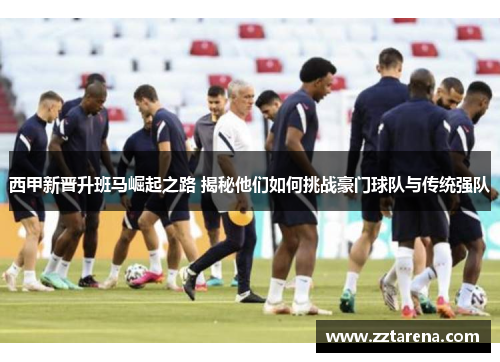 西甲新晋升班马崛起之路 揭秘他们如何挑战豪门球队与传统强队